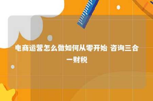 电商运营怎么做如何从零开始 咨询三合一财税 电商运营的操作流程