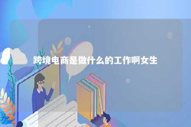 跨境电商是做什么的工作啊女生 跨境电商是做什么的?具体的工作内容会是什么?