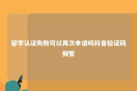 留学认证失败可以再次申请吗抖音验证码频繁