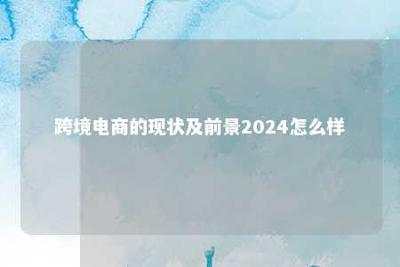 跨境电商的现状及前景2024怎么样